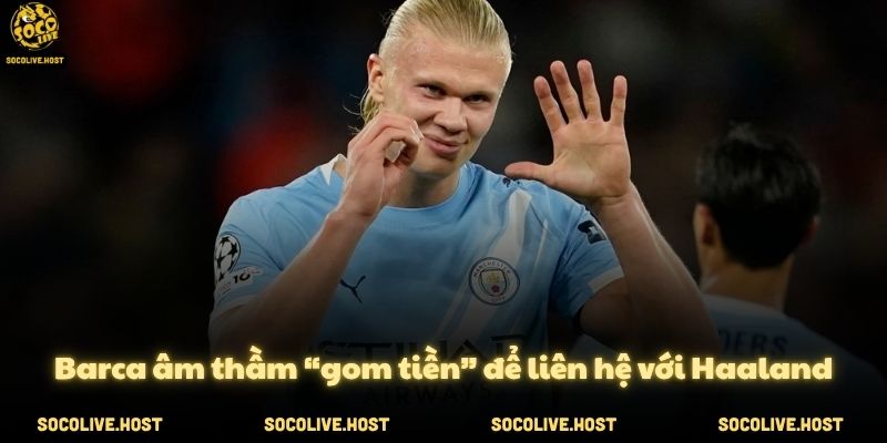 Barca âm thầm “gom tiền” để liên hệ với Haaland